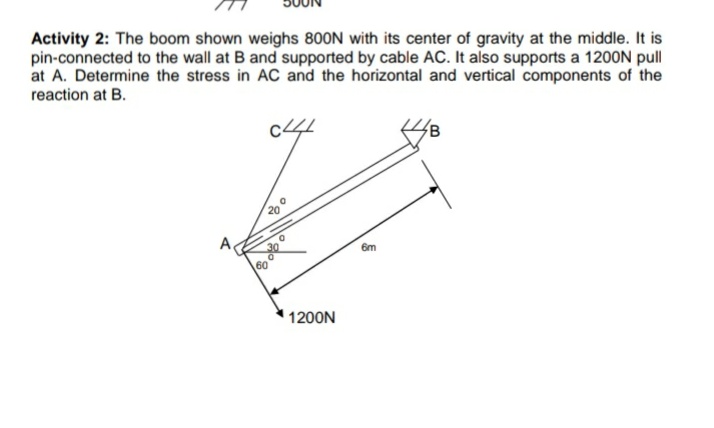 Activity 2: The boom shown weighs 800N with its center of gravity at the middle. It is
pin-connected to the wall at B and supported by cable AC. It also supports a 1200N pull
at A. Determine the stress in AC and the horizontal and vertical components of the
reaction at B.
20
6m
60
1200N
