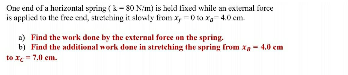 One end of a horizontal spring (k = 80 N/m) is held fixed while an external force
is applied to the free end, stretching it slowly from x = 0 to xB= 4.0 cm.
a) Find the work done by the external force on the spring.
b) Find the additional work done in stretching the spring from xB = 4.0 cm
to xc = 7.0 cm.
