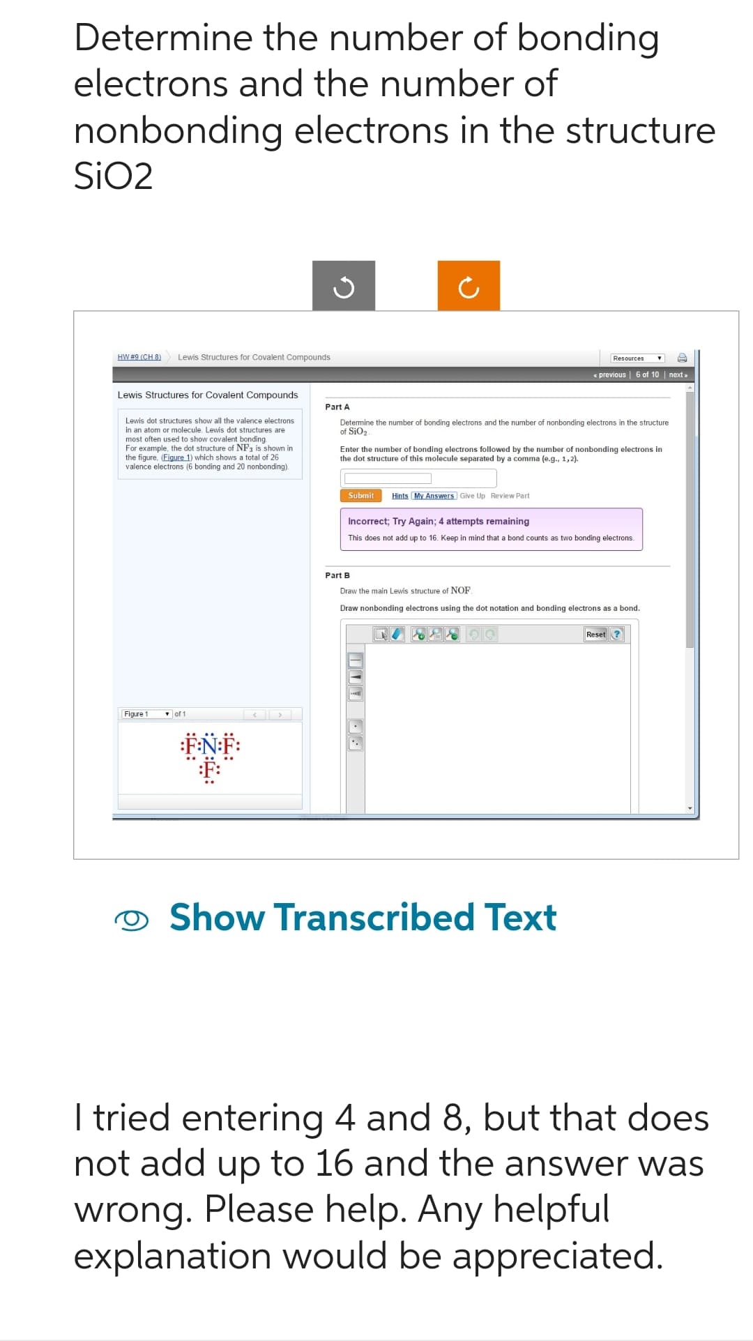 Determine the number of bonding
electrons and the number of
nonbonding electrons in the structure
SiO2
HW #9 (CH 8)
Lewis Structures for Covalent Compounds
Lewis Structures for Covalent Compounds
Lewis dot structures show all the valence electrons
in an atom or molecule. Lewis dot structures are
most often used to show covalent bonding
For example, the dot structure of NF3 is shown in
the figure, (Figure 1) which shows a total of 26
valence electrons (6 bonding and 20 nonbonding).
Figure 1
F:N:F:
F:
Part A
Ċ
Determine the number of bonding electrons and the number of nonbonding electrons in the structure
of SiO2.
Enter the number of bonding electrons followed by the number of nonbonding electrons in
the dot structure of this molecule separated by a comma (e.g., 1,2).
Submit Hints My Answers Give Up Review Part
Part B
Incorrect; Try Again; 4 attempts remaining
This does not add up to 16. Keep in mind that a bond counts as two bonding electrons.
Resources
<< previous | 6 of 10 | next >>
Draw the main Lewis structure of NOF.
Draw nonbonding
100 9.
electrons using the dot notation and bonding electrons as a bond.
Show Transcribed Text
Reset?
I tried entering 4 and 8, but that does
not add up to 16 and the answer was
wrong. Please help. Any helpful
explanation would be appreciated.