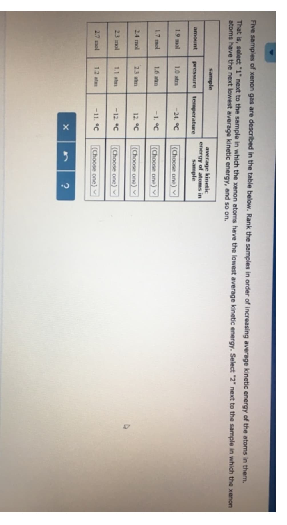 Five samples of xenon gas are described in the table below. Rank the samples in order of increasing average kinetic energy of the atoms in them.
That is, select "1" next to the sample in which the xenon atoms have the lowest average kinetic energy. Select "2" next to the sample in which the xenon
atoms have the next lowest average kinetic energy, and so on.
amount
1.9 mol
1.7 mol
2.4 mol
2.3 mol
2.7 mol
sample
pressure
1.0 atm
1.6 atm
2.3 atm
1.1 atm
1.2 atm
temperature
-24. °C
-1. °℃
12. °℃
-12. °℃
-11. °℃
X
average kinetic
energy of atoms in
sample
(Choose one)
(Choose one)
(Choose one)
(Choose one)
(Choose one)
?