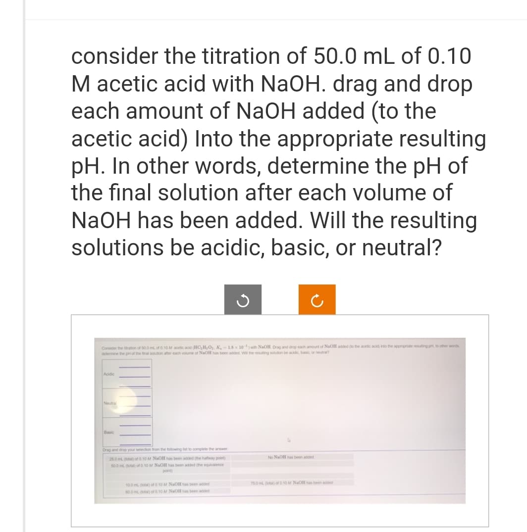 consider the titration of 50.0 mL of 0.10
M acetic acid with NaOH. drag and drop
each amount of NaOH added (to the
acetic acid) Into the appropriate resulting
pH. In other words, determine the pH of
the final solution after each volume of
NaOH has been added. Will the resulting
solutions be acidic, basic, or neutral?
Consider the stration of 50.0 ml of 0.10 M acetic acid (HC₂H₂O₂. K, -18 x 10) with NaOH. Drag and drop each amount of NaOH added to the acetic acid) into the appropriate resulting pH. In other words
determine the pH of the final solution after each volume of NaOH has been added. Will the resulting solution be acidic, basic, or neutra?
Acidic
Neutral
Basic
Drag and drop your selection from the following list to complete the answer
25.0 mL (total) of 0.10 M NaOH has been added (the halfway point)
50.0 mL. (total) of 0.10 M NaOH has been added (the equivalence
point)
10.0 mL (total) of 0.10 M NaOH has been added
60.0 mL (total) of 0.10 M NaOll has been added
No NaOH has been added
75.0 m (total) of 0.10 M NaOH has been added