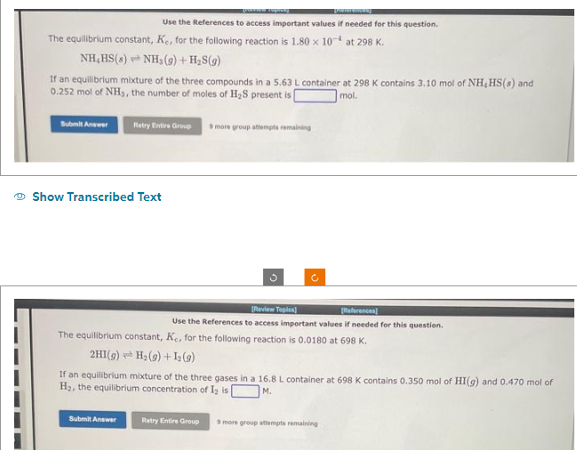 The equilibrium constant, K., for the following reaction is 1.80 x 104 at 298 K.
[Nokerences)
Use the References to access important values if needed for this question.
NH,HS(s) NH3(g) + H₂S(g)
If an equilibrium mixture of the three compounds in a 5.63 L container at 298 K contains 3.10 mol of NH, HS(s) and
0.252 mol of NH3, the number of moles of H₂S present is
mol.
Submit Answer
Retry Entire Group 9 more group attempts remaining
Show Transcribed Text
Submit Answer
c
[Review Topics]
[References)
Use the References to access important values if needed for this question.
The equilibrium constant, K., for the following reaction is 0.0180 at 698 K.
2HI(g) H₂(g) + 1₂ (9)
If an equilibrium mixture of the three gases in a 16.8 L container at 698 K contains 0.350 mol of HI(g) and 0.470 mol of
H₂, the equilibrium concentration of I₂ is
M.
Retry Entire Group 9 more group attempts remaining