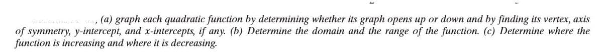 .-, (a) graph each quadratic function by determining whether its graph opens up or down and by finding its vertex, axis
of symmetry, y-intercept, and x-intercepts, if any. (b) Determine the domain and the range of the function. (c) Determine where the
function is increasing and where it is decreasing.
