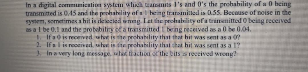 In a digital communication system which transmits l's and 0's the probability of a 0 being
transmitted is 0.45 and the probability of a 1 being transmitted is 0.55. Because of noise in the
system, sometimes a bit is detected wrong. Let the probability of a transmitted 0 being received
as a l be 0.1 and the probability of a transmitted 1 being received as a 0 be 0.04.
1. Ifa 0 is received, what is the probability that that bit was sent as a
2. If a l is received, what is the probability that that bit was sent as a 1?
3. In a very long message, what fraction of the bits is received wrong?
0?

