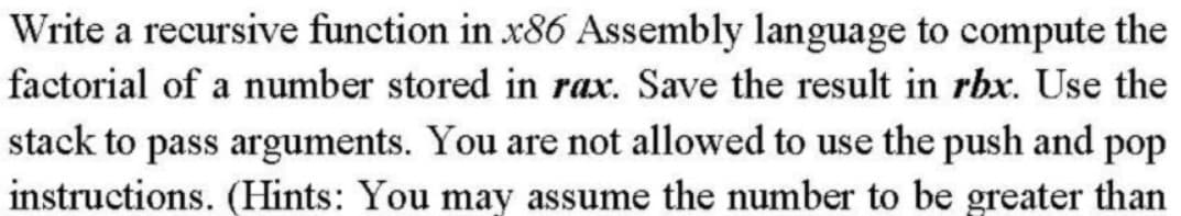 Write a recursive function in x86 Assembly language to compute the
factorial of a number stored in rax. Save the result in rbx. Use the
stack to pass arguments. You are not allowed to use the push and pop
instructions. (Hints: You may assume the number to be greater than
