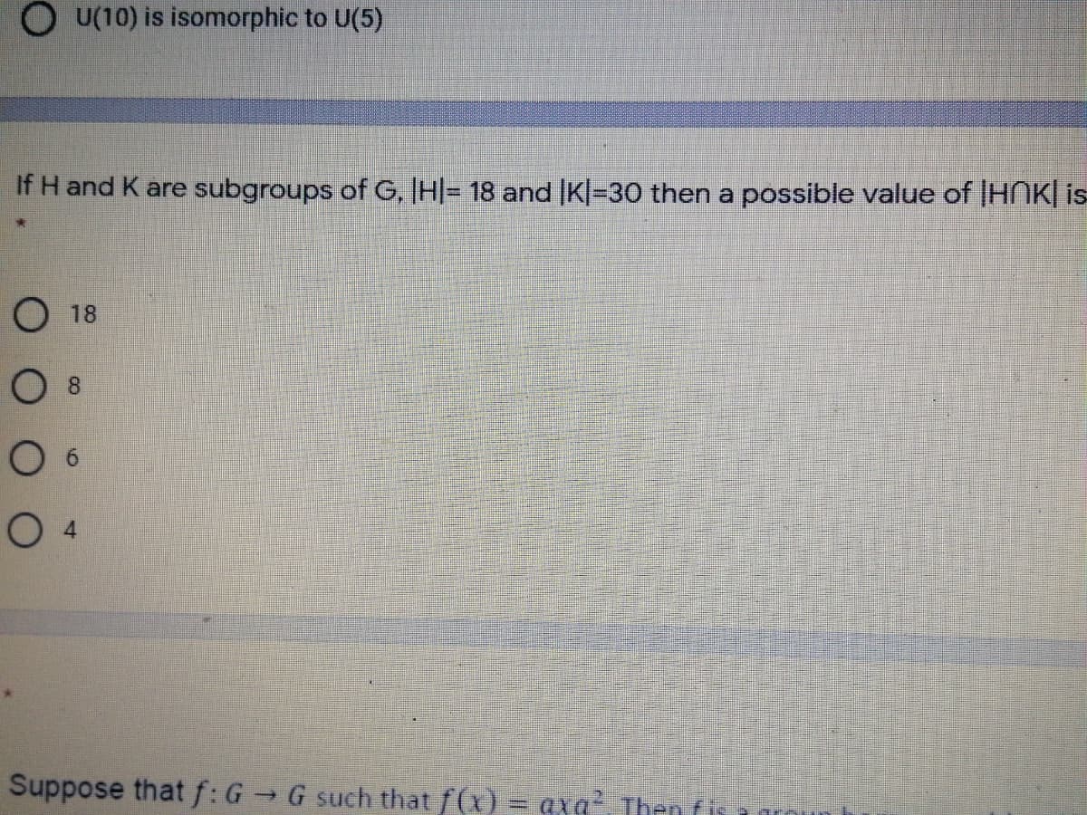 OU(10) is isomorphic to U(5)
If H and K are subgroups of G, HI= 18 and |K|=30 then a possible value of |HNK| is
О 18
O 8
O 6
Suppose that f:G G such that f(x) = axg? Then fis
