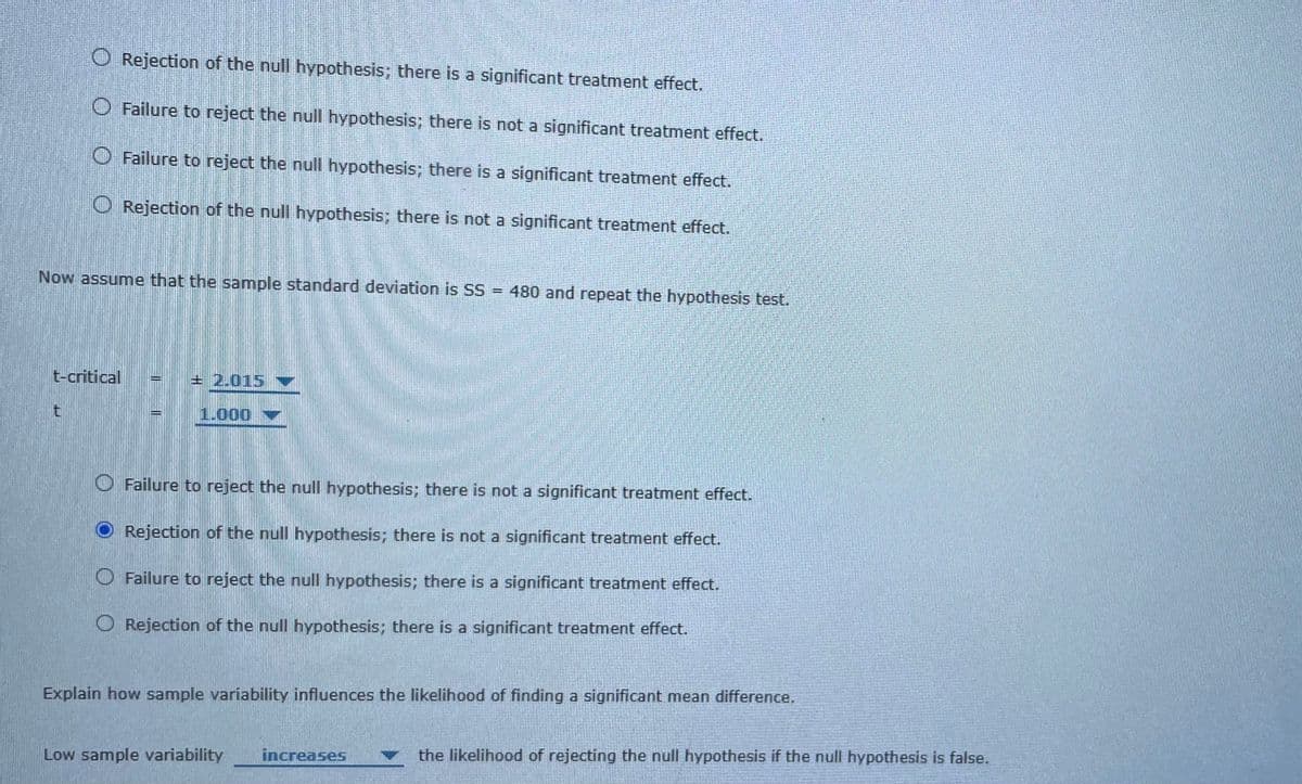 O Rejection of the null hypothesis; there is a significant treatment effect.
O Failure to reject the null hypothesis; there is not a significant treatment effect.
O Failure to reject the null hypothesis; there is a significant treatment effect.
O Rejection of the null hypothesis; there is not a significant treatment effect.
Now assume that the sample standard deviation is SS = 480 and repeat the hypothesis test.
t-critical
+ 2.015
1.000
O Failure to reject the null hypothesis; there is not a significant treatment effect.
O Rejection of the null hypothesis; there is not a significant treatment effect.
O Failure to reject the null hypothesis; there is a significant treatment effect.
O Rejection of the null hypothesis; there is a significant treatment effect.
Explain how sample variability influences the likelihood of finding a significant mean difference.
increases
the likelihood of rejecting the null hypothesis if the null hypothesis is false.
Low sample variability
