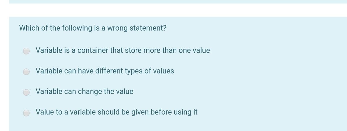 Which of the following is a wrong statement?
Variable is a container that store more than one value
Variable can have different types of values
Variable can change the value
Value to a variable should be given before using it
