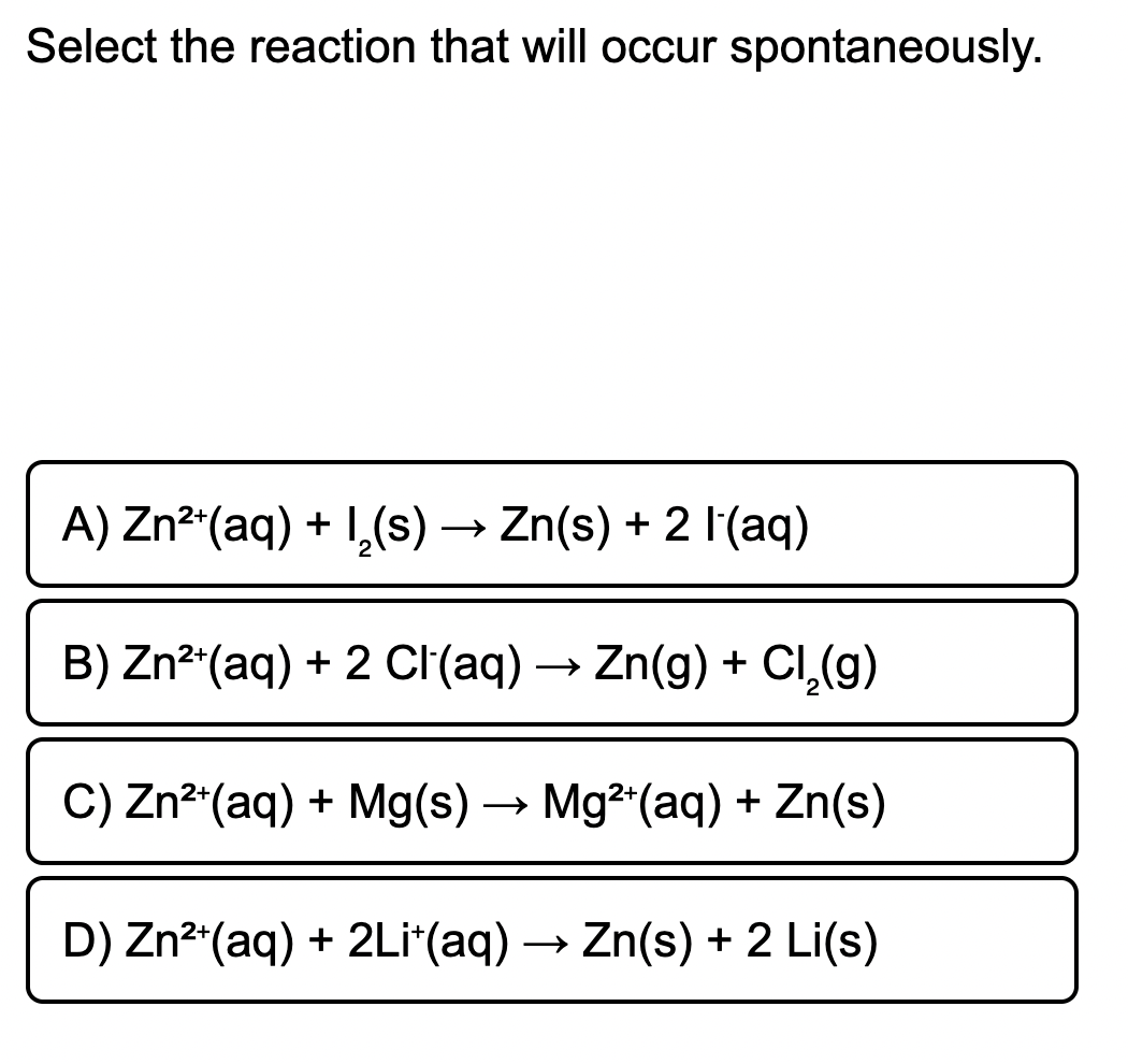 Select the reaction that will occur spontaneously.
A) Zn²"(aq) + 1,(s) → Zn(s) + 2 l(aq)
B) Zn²"(aq) + 2 CI(aq) → Zn(g) + CI,(g)
C) Zn² (aq) + Mg(s) → Mg2 (aq) + Zn(s)
D) Zn²"(aq) + 2Li*(aq) → Zn(s) + 2 Li(s)

