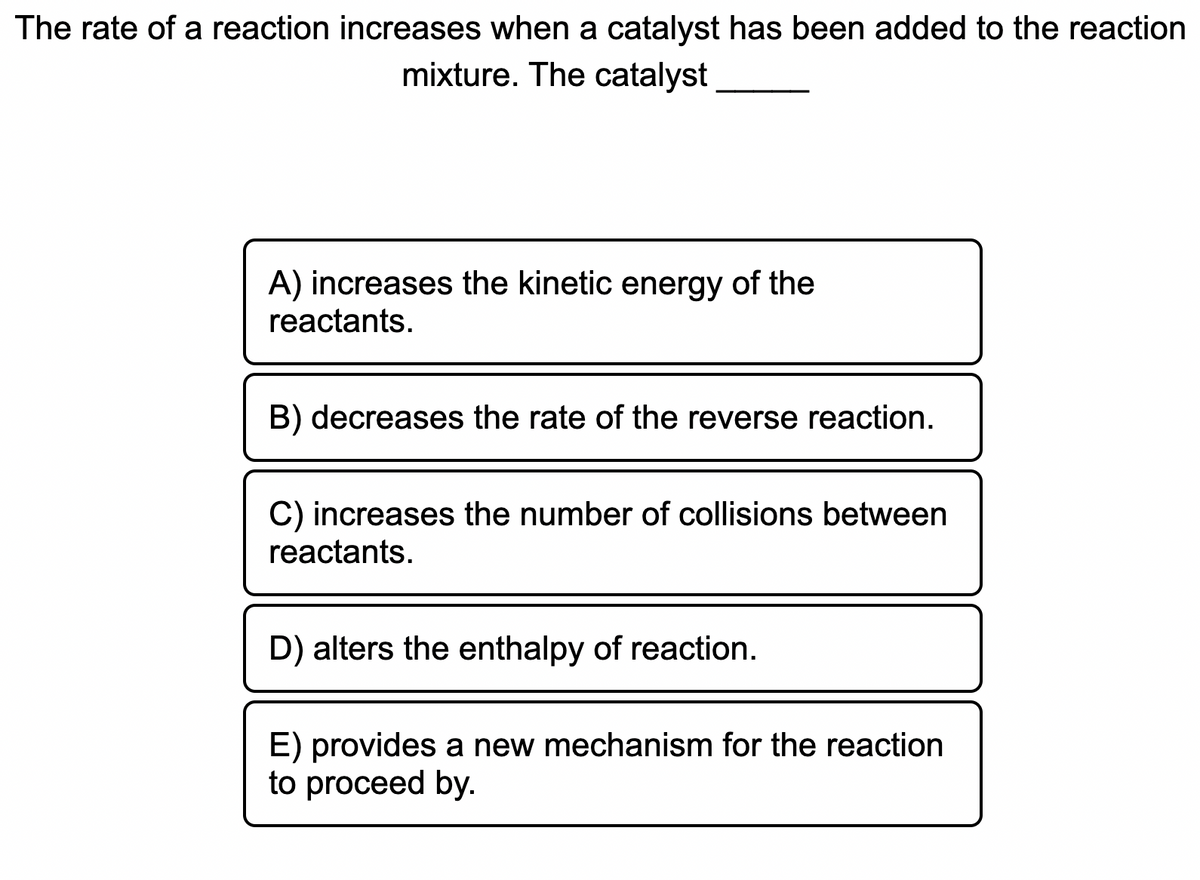 The rate of a reaction increases when a catalyst has been added to the reaction
mixture. The catalyst
A) increases the kinetic energy of the
reactants.
B) decreases the rate of the reverse reaction.
C) increases the number of collisions between
reactants.
D) alters the enthalpy of reaction.
E) provides a new mechanism for the reaction
to proceed by.
