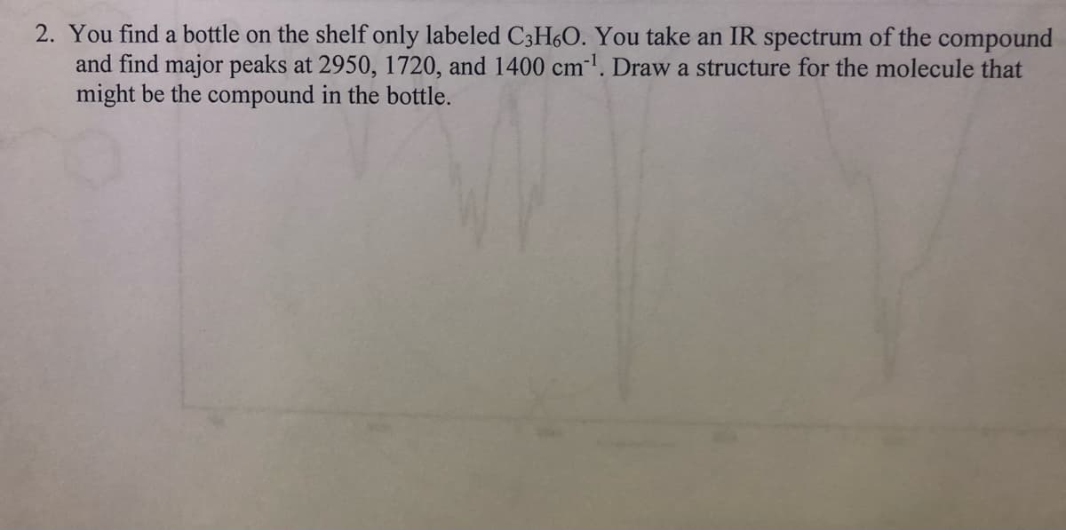 2. You find a bottle on the shelf only labeled C3H6O. You take an IR spectrum of the compound
and find major peaks at 2950, 1720, and 1400 cm-¹. Draw a structure for the molecule that
might be the compound in the bottle.