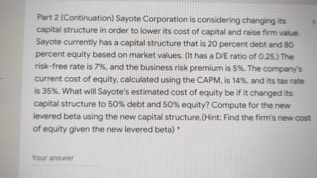 Part 2 (Continuation) Sayote Corporation is considering changing its
capital structure in order to lower its cost of capital and raise firm value.
Sayote currently has a capital structure that is 20 percent debt and 80
percent equity based on market values. (It has a D/E ratio of 0.25.) The
risk-free rate is 7%, and the business risk premium is 5%. The company's
current cost of equity, calculated using the CAPM, is 14%, and its tax rate
is 35%. What will Sayote's estimated cost of equity be if it changed its
capital structure to 50% debt and 50% equity? Compute for the new
levered beta using the new capital structure.(Hint: Find the firm's new cost
of equity given the new levered beta) *
Your answer
