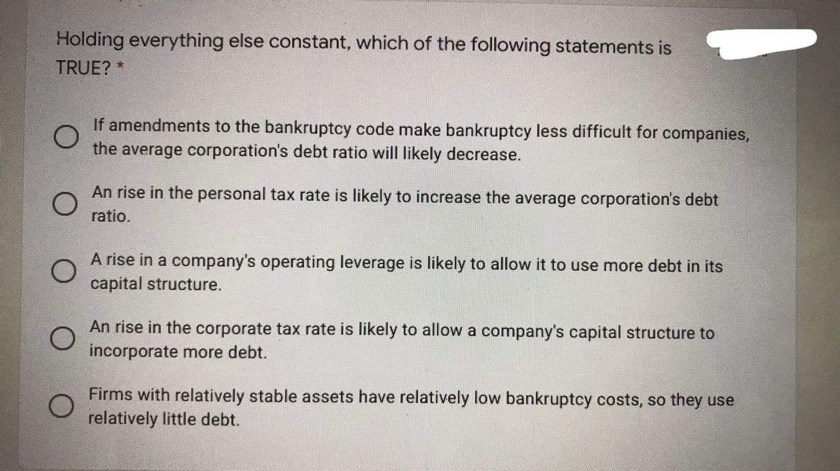 Holding everything else constant, which of the following statements is
TRUE? *
If amendments to the bankruptcy code make bankruptcy less difficult for companies,
the average corporation's debt ratio will likely decrease.
An rise in the personal tax rate is likely to increase the average corporation's debt
ratio.
A rise in a company's operating leverage is likely to allow it to use more debt in its
capital structure.
An rise in the corporate tax rate is likely to allow a company's capital structure to
incorporate more debt.
Firms with relatively stable assets have relatively low bankruptcy costs, so they use
relatively little debt.
