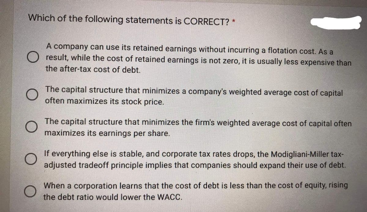 Which of the following statements is CORRECT? *
A company can use its retained earnings without incurring a flotation cost. As a
O result, while the cost of retained earnings is not zero, it is usually less expensive than
the after-tax cost of debt.
The capital structure that minimizes a company's weighted average cost of capital
often maximizes its stock price.
The capital structure that minimizes the firm's weighted average cost of capital often
maximizes its earnings per share.
If everything else is stable, and corporate tax rates drops, the Modigliani-Miller tax-
adjusted tradeoff principle implies that companies should expand their use of debt.
When a corporation learns that the cost of debt is less than the cost of equity, rising
the debt ratio would lower the WACC.
