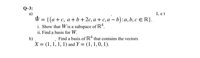 Q-3:
a)
W = {(a +c, a +b+ 2c, a + c, a – b):a, b,c e R}.
i. Show that W is a subspace of R.
ii. Find a basis for W.
Let
Find a basis of R* that contains the vectors
b)
X = (1, 1, 1, 1) and Y = (1, 1,0, 1).
