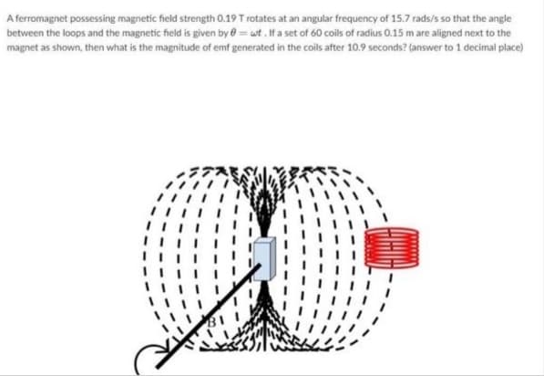 A ferromagnet possessing magnetic field strength 0.19 T rotates at an angular frequency of 15.7 rads/s so that the angle
between the loops and the magnetic field is given by e = wt. If a set of 60 coils of radius 0.15 m are aligned next to the
magnet as shown, then what is the magnitude of emf generated in the coils after 10.9 seconds? (answer to 1 decimal place)
