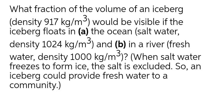 What fraction of the volume of an iceberg
(density 917 kg/m³) would be visible if the
iceberg floats in (a) the ocean (salt water,
density 1024 kg/m³) and (b) in a river (fresh
water, density 1000 kg/m³)? (When salt water
freezes to form ice, the salt is excluded. So, an
iceberg could provide fresh water to a
community.)
