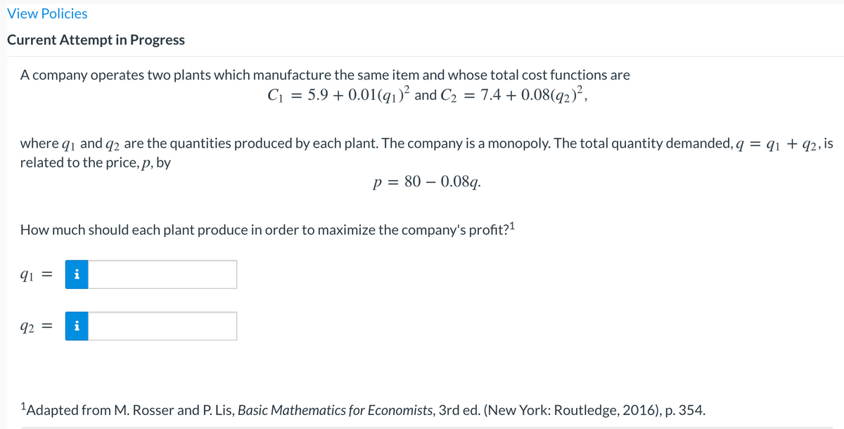 View Policies
Current Attempt in Progress
A company operates two plants which manufacture the same item and whose total cost functions are
C1 = 5.9 + 0.01(q1)² and C2 = 7.4 + 0.08(q2)²,
where q1 and q2 are the quantities produced by each plant. The company is a monopoly. The total quantity demanded, q = q1 + q2, is
related to the price, p, by
p = 80 – 0.08q.
How much should each plant produce in order to maximize the company's profit?!
91
92 =
"Adapted from M. Rosser and P. Lis, Basic Mathematics for Economists, 3rd ed. (New York: Routledge, 2016), p. 354.
||
