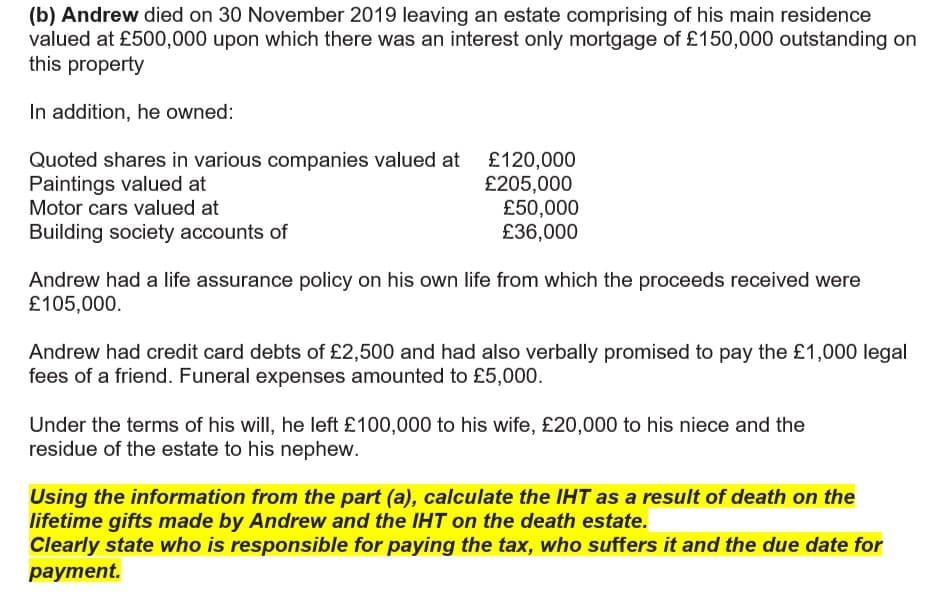 (b) Andrew died on 30 November 2019 leaving an estate comprising of his main residence
valued at £500,000 upon which there was an interest only mortgage of £150,000 outstanding on
this property
In addition, he owned:
Quoted shares in various companies valued at £120,000
£205,000
£50,000
£36,000
Paintings valued at
Motor cars valued at
Building society accounts of
Andrew had a life assurance policy on his own life from which the proceeds received were
£105,000.
Andrew had credit card debts of £2,500 and had also verbally promised to pay the £1,000 legal
fees of a friend. Funeral expenses amounted to £5,000.
Under the terms of his will, he left £100,000 to his wife, £20,000 to his niece and the
residue of the estate to his nephew.
Uusing the information from the part (a), calculate the IHT as a result of death on the
lifetime gifts made by Andrew and the IHT on the death estate.
Clearly state who is responsible for paying the tax, who suffers it and the due date for
рayment.
