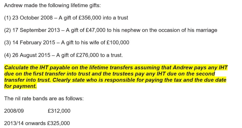 Andrew made the following lifetime gifts:
(1) 23 October 2008 – A gift of £356,000 into a trust
(2) 17 September 2013 – A gift of £47,000 to his nephew on the occasion of his marriage
(3) 14 February 2015 - A gift to his wife of £100,000
(4) 26 August 2015 – A gift of £276,000 to a trust.
Calculate the IHT payable on the lifetime transfers assuming that Andrew pays any IHT
due on the first transfer into trust and the trustees pay any IHT due on the second
transfer into trust. Clearly state who is responsible for paying the tax and the due date
for payment.
The nil rate bands are as follows:
2008/09
£312,000
2013/14 onwards £325,000
