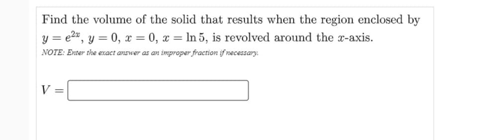 Find the volume of the solid that results when the region enclosed by
y = e2", y = 0, x = 0, x = ln 5, is revolved around the x-axis.
NOTE: Enter the exact answer as an improper fraction if necessary.
V =

