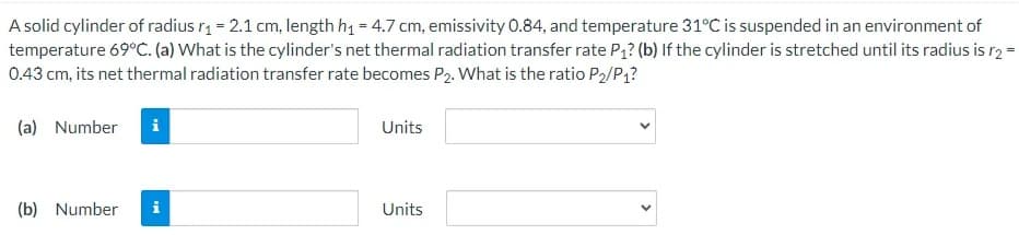 A solid cylinder of radius rą = 2.1 cm, length h1 = 4.7 cm, emissivity 0.84, and temperature 31°C is suspended in an environment of
temperature 69°C. (a) What is the cylinder's net thermal radiation transfer rate P? (b) If the cylinder is stretched until its radius is r2 =
0.43 cm, its net thermal radiation transfer rate becomes P2. What is the ratio P2/P1?
(a) Number
Units
(b) Number
i
Units
>
