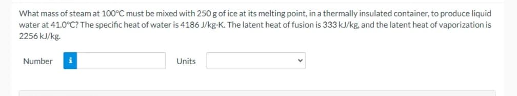 What mass of steam at 100°C must be mixed with 250 g of ice at its melting point, in a thermally insulated container, to produce liquid
water at 41.0°C? The specific heat of water is 4186 J/kg-K. The latent heat of fusion is 333 kJ/kg, and the latent heat of vaporization is
2256 kJ/kg.
Number
i
Units
