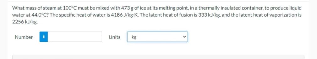 What mass of steam at 100°C must be mixed with 473 g of ice at its melting point, in a thermally insulated container, to produce liquid
water at 44.0°C? The specific heat of water is 4186 J/kg-K. The latent heat of fusion is 333 kJ/kg, and the latent heat of vaporization is
2256 kJ/kg.
Number
i
Units
kg
