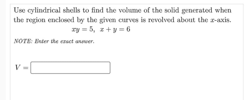 Use cylindrical shells to find the volume of the solid generated when
the region enclosed by the given curves is revolved about the x-axis.
xy = 5, x + y = 6
NOTE: Enter the exact answer.
V =
