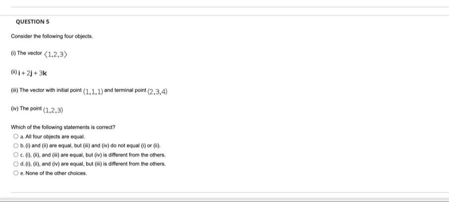 QUESTION 5
Consider the following four objects.
) The vector (1,2,3>
(i) 1+ 2j + 3k
(ii) The vector with initial point (1,1,1) and terminal point (2,3,4)
(iv) The point (1,2,3)
Which of the following statements is correct?
O a. All four objects are equal.
Ob.() and (i) are equal, but (i) and (iv) do not equal () or (i).
O. ().(i), and (i) are equal, but (iv) is different from the others.
d. (). (i), and (iv) are equal, but i is different from the others.
e. None of the other choices.
