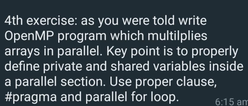 4th exercise: as you were told write
OpenMP program which multilplies
arrays in parallel. Key point is to properly
define private and shared variables inside
a parallel section. Use proper clause,
#pragma and parallel for loop.
6:15 am
