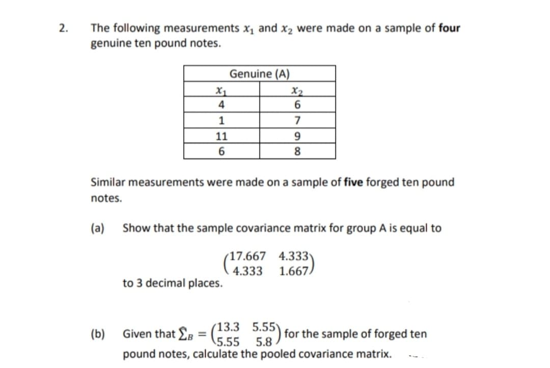 The following measurements x, and x2 were made on a sample of four
genuine ten pound notes.
2.
Genuine (A)
X1
4
X2
6
1
7
11
8
Similar measurements were made on a sample of five forged ten pound
notes.
(a)
Show that the sample covariance matrix for group A is equal to
17.667 4.333
1.667
4.333
to 3 decimal places.
Given that EB
(13.3 5.55) for the sample of forged ten
5.55
(b)
5.8
pound notes, calculate the pooled covariance matrix.

