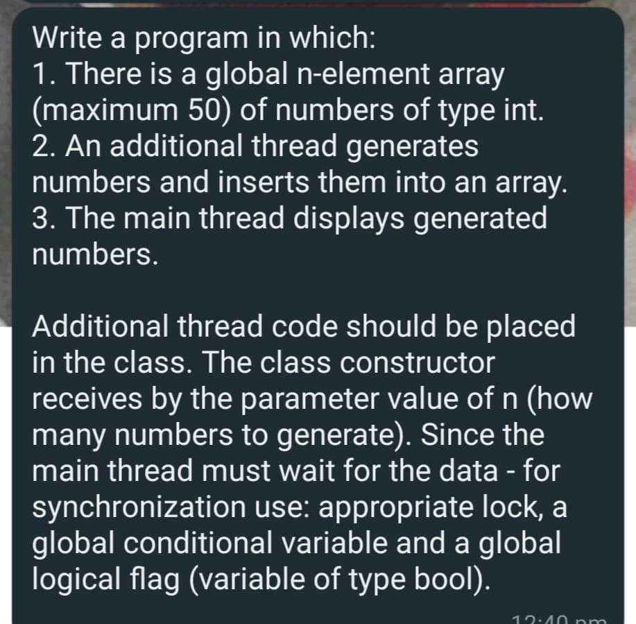 Write a program in which:
1. There is a global n-element array
(maximum 50) of numbers of type int.
2. An additional thread generates
numbers and inserts them into an array.
3. The main thread displays generated
numbers.
Additional thread code should be placed
in the class. The class constructor
receives by the parameter value of n (how
many numbers to generate). Since the
main thread must wait for the data - for
synchronization use: appropriate lock, a
global conditional variable and a global
logical flag (variable of type bool).
12:40 nr
