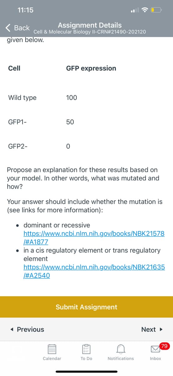 11:15
< Вack
Assignment Details
Cell & Molecular Biology II-CRN#21490-202120
given below.
Cell
GFP expression
Wild type
100
GFP1-
50
GFP2-
Propose an explanation for these results based on
your model. In other words, what was mutated and
how?
Your answer should include whether the mutation is
(see links for more information):
• dominant or recessive
https://www.ncbi.nlm.nih.gov/books/NBK21578
#A1877
• in a cis regulatory element or trans regulatory
element
https://www.ncbi.nlm.nih.gov/books/NBK21635
#A2540
Submit Assignment
( Previous
Next
79
Calendar
To Do
Notifications
Inbox
