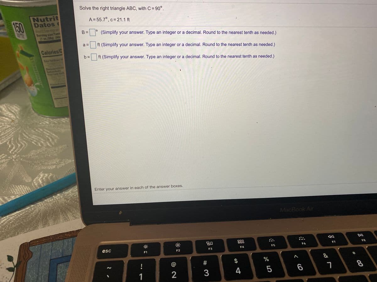Solve the right triangle ABC, with C = 90°.
150
Nutrit
Datos c
Abot 25 p
A = 55.7°, c= 21.1 ft
25ngs
Serving size Tam
(1 oz.28g (Ab
B =
(Simplify your answer. Type an integer or a decimal. Round to the nearest tenth as needed.)
a =
ft (Simplify your answer. Type an integer or a decimal. Round to the nearest tenth as needed.)
Calories/C
b =
ft (Simplify your answer. Type an integer or a decimal. Round to the nearest tenth as needed.)
Yol Fa
Enter your answer in each of the answer boxes.
MacBook Air
80
000
000
esc
F1
F2
F3
F4
F5
F6
F7
F8
@
2$
%
&
1
2
3
4
5
6
8
