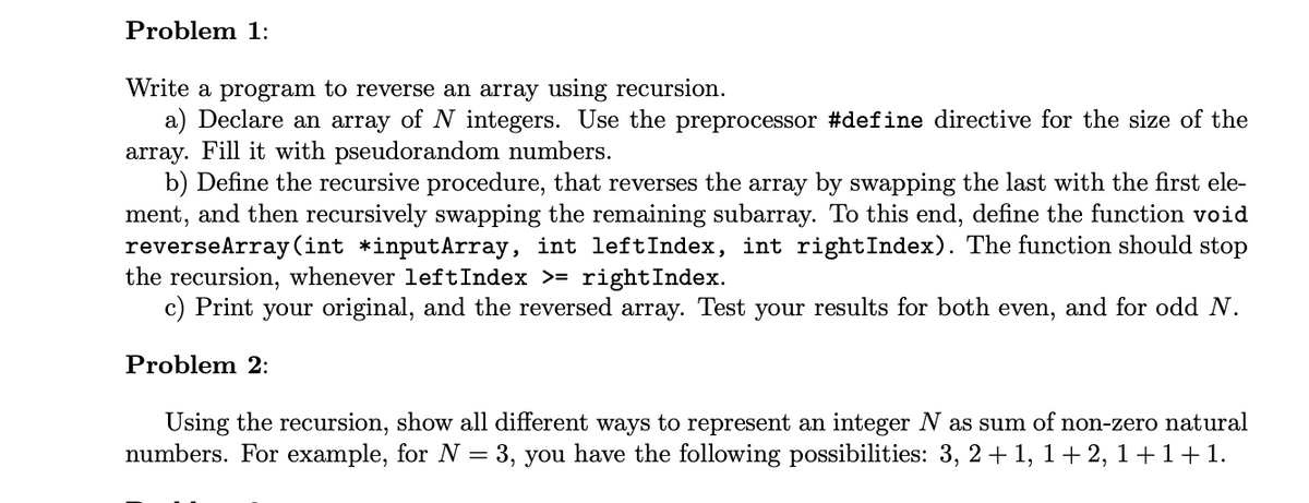 Problem 1:
Write a program to reverse an array using recursion.
a) Declare an array of N integers. Use the preprocessor #define directive for the size of the
array. Fill it with pseudorandom numbers.
b) Define the recursive procedure, that reverses the array by swapping the last with the first ele-
ment, and then recursively swapping the remaining subarray. To this end, define the function void
reverseArray (int *inputArray, int leftIndex, int rightIndex). The function should stop
the recursion, whenever left Index >= rightIndex.
c) Print your original, and the reversed array. Test your results for both even, and for odd N.
Problem 2:
Using the recursion, show all different ways to represent an integer N as sum of non-zero natural
numbers. For example, for N = 3, you have the following possibilities: 3, 2+1, 1+2, 1+1+1.