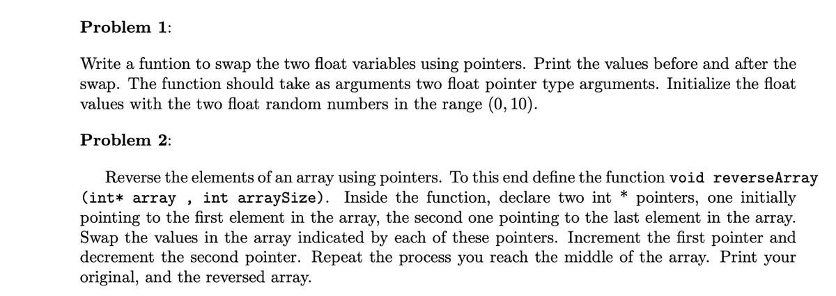 Problem 1:
Write a funtion to swap the two float variables using pointers. Print the values before and after the
swap. The function should take as arguments two float pointer type arguments. Initialize the float
values with the two float random numbers in the range (0, 10).
Problem 2:
Reverse the elements of an array using pointers. To this end define the function void reverseArray
(int* array,
int arraySize). Inside the function, declare two int * pointers, one initially
pointing to the first element in the array, the second one pointing to the last element in the array.
Swap the values in the array indicated by each of these pointers. Increment the first pointer and
decrement the second pointer. Repeat the process you reach the middle of the array. Print your
original, and the reversed array.
