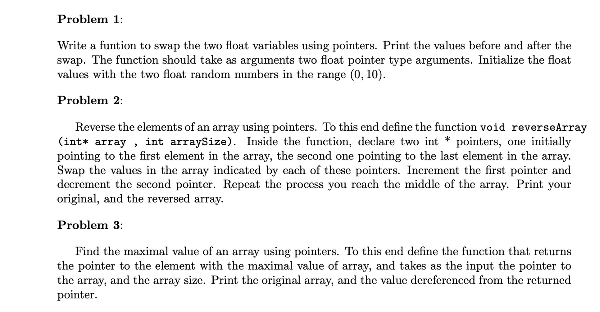 Problem 1:
Write a funtion to swap the two float variables using pointers. Print the values before and after the
swap. The function should take as arguments two float pointer type arguments. Initialize the float
values with the two float random numbers in the range (0, 10).
Problem 2:
Reverse the elements of an array using pointers. To this end define the function void reverseArray
(int* array,
int arraySize). Inside the function, declare two int * pointers, one initially
pointing to the first element in the array, the second one pointing to the last element in the array.
Swap the values in the array indicated by each of these pointers. Increment the first pointer and
decrement the second pointer. Repeat the process you reach the middle of the array. Print your
original, and the reversed array.
Problem 3:
Find the maximal value of an array using pointers. To this end define the function that returns
the pointer to the element with the maximal value of array, and takes as the input the pointer to
the array, and the array size. Print the original array, and the value dereferenced from the returned
pointer.