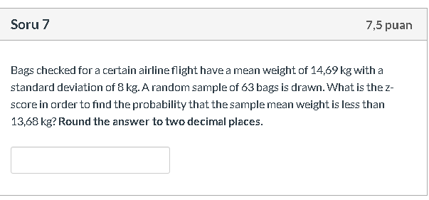 Bags checked for a certain airline flight have a mean weight of 14,69 kg with a
standard deviation of 8 kg. A random sample of 63 bags is drawn. What is the z-
score in order to find the probability that the sample mean weight is less than
13,68 kg? Round the answer to two decimal places.
