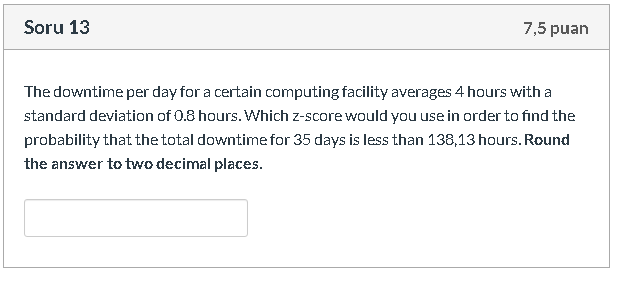 The downtime per day for a certain computing facility averages 4 hours with a
standard deviation of 0.8 hours. Which z-score would you use in order to find the
probability that the total downtime for 35 days is less than 138,13 hours. Round
the answer to two decimal places.
