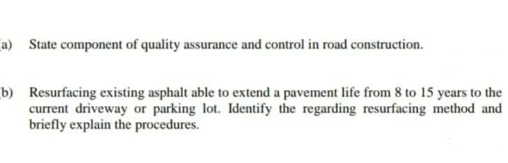 a) State component of quality assurance and control in road construction.
b) Resurfacing existing asphalt able to extend a pavement life from 8 to 15 years to the
current driveway or parking lot. Identify the regarding resurfacing method and
briefly explain the procedures.
