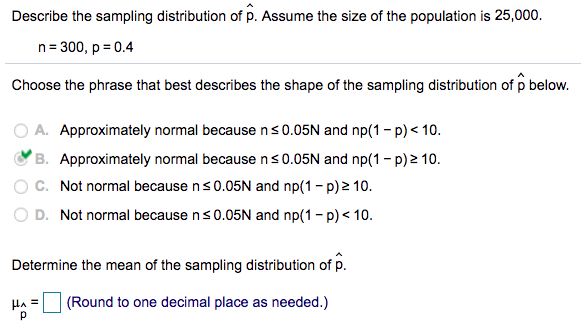 Describe the sampling distribution of p. Assume the size of the population is 25,000.
n= 300, p = 0.4
Choose the phrase that best describes the shape of the sampling distribution of p below.
A. Approximately normal because ns0.05N and np(1- p) < 10.
B. Approximately normal because ns0.05N and np(1 - p) 2 10.
C. Not normal because ns0.05N and np(1 - p) 2 10.
O D. Not normal because ns0.05N and np(1 - p) < 10.
Determine the mean of the sampling distribution of p.
HA =
(Round to one decimal place as needed.)
