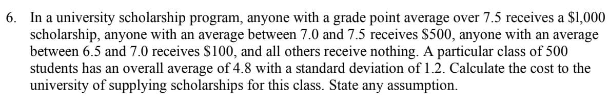 6. In a university scholarship program, anyone with a grade point average over 7.5 receives a $1,000
scholarship, anyone with an average between 7.0 and 7.5 receives $500, anyone with an average
between 6.5 and 7.0 receives $100, and all others receive nothing. A particular class of 500
students has an overall average of 4.8 with a standard deviation of 1.2. Calculate the cost to the
university of supplying scholarships for this class. State any assumption.