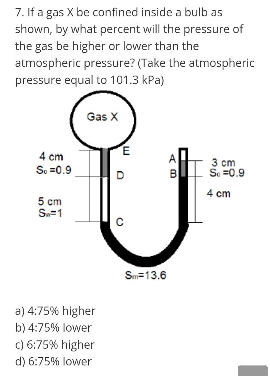 7. If a gas X be confined inside a bulb as
shown, by what percent will the pressure of
the gas be higher or lower than the
atmospheric pressure? (Take the atmospheric
pressure equal to 101.3 kPa)
Gas X
E
4 cm
So =0.9
3 cm
So =0.9
D
B
4 cm
5 cm
Sw=1
C
Sm=13.6
a) 4:75% higher
b) 4:75% lower
c) 6:75% higher
d) 6:75% lower
