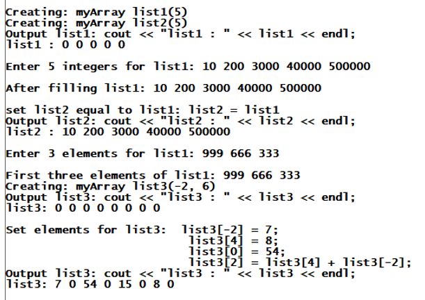 Creating: myArray list1(5)
Creating: myArray list2(5)
Output Tistí: cout « "Ìist1 :
list1 : 0 0 o 0 o
« list1 « endl;
Enter 5 integers for list1: 10 200 3000 40000 500000
After filling list1: 10 200 3000 40000 500000
set list2 equal to listl: list2_= list1
Output list2: cout <« "list2 : "
list2 : 10 200 3000 40000 500000
« list2 <« endl;
Enter 3 elements for list1: 999 666 333
First three elements of list1: 999 666 333
Creating: myArray list3(-2, 6)
Output Tist3: cout « "list3 :
list3: 0 0 0 0 0 o o o
« list3 « endl;
Set elements for list3: list3[-2]
= 7;
list3[4] = 8;
list3[0]
54;
%3|
Output list3: cout <« "list3 :
list3: 7 0 54 0 15 0 8 0
list3[2]
list3[4] + list3[-2];
« list3 << endl;
