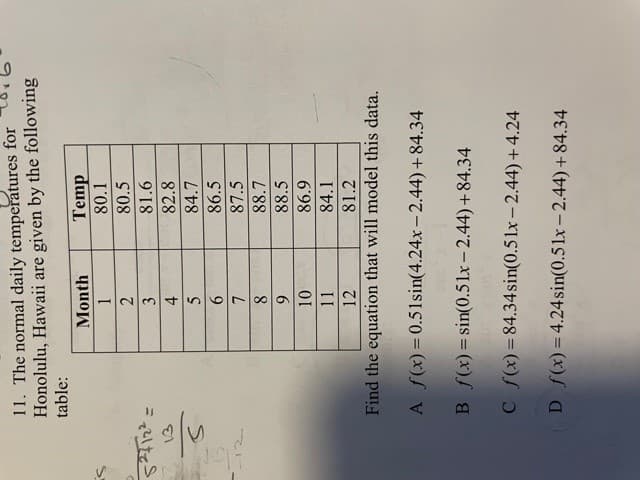 11. The normal daily temperatures for
Honolulu, Hawaii are given by the following
table:
Temp
80.1
Month
1.
80.5
2.
3
81.6
82.8
4.
84.7
86.5
9.
87.5
88.7
88.5
6.
86.9
11
84.1
12
81.2
Find the equation that will model this data.
A f(x) = 0.51sin(4.24x - 2.44)+84.34
B f(x) = sin(0.51x- 2.44)+84.34
C f(x)=84.34sin(0.5 lx- 2.44) + 4.24
D (x)=4.24sin(0.51x - 2.44)+84.34
