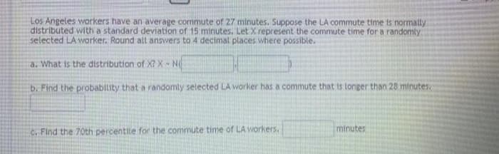 Los Angeles workers have an average commute of 27 minutes. Suppose the LA commute time is normatty
distributed with a standard deviation of 15 minutes. Let X represent the commute time for a randomly
selected LA waorker. Round all answers to 4 decimal places where possible.
a. What is the distribution of X? X N
b. Find the probability that a randomly selected LA worker has a commute that is tonger than 28 minutes.
C. Find the 70th percentile for the commute time of LA Workers.
minutes
