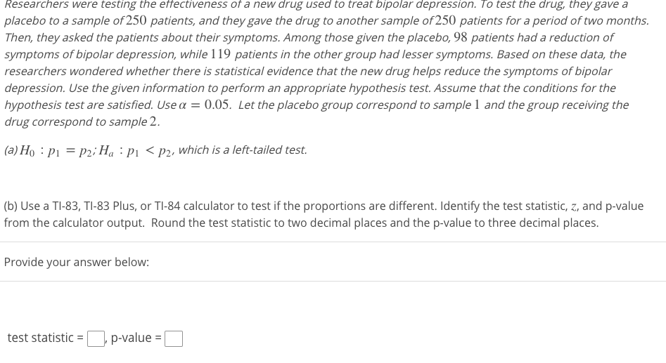 Researchers were testing the effectiveness of a new drug used to treat bipolar depression. To test the drug, they gave a
placebo to a sample of 250 patients, and they gave the drug to another sample of 250 patients for a period of two months.
Then, they asked the patients about their symptoms. Among those given the placebo, 98 patients had a reduction of
symptoms of bipolar depression, while 119 patients in the other group had lesser symptoms. Based on these data, the
researchers wondered whether there is statistical evidence that the new drug helps reduce the symptoms of bipolar
depression. Use the given information to perform an appropriate hypothesis test. Assume that the conditions for the
hypothesis test are satisfied. Use a = 0.05. Let the placebo group correspond to sample 1 and the group receiving the
drug correspond to sample 2.
(a) Ho : P1 = p2; Ha : P1 < p2, which is a left-tailed test.
%3D
(b) Use a TI-83, TI-83 Plus, or TI-84 calculator to test if the proportions are different. Identify the test statistic, z, and p-value
from the calculator output. Round the test statistic to two decimal places and the p-value to three decimal places.
Provide your answer below:
test statistic =
p-value =|
