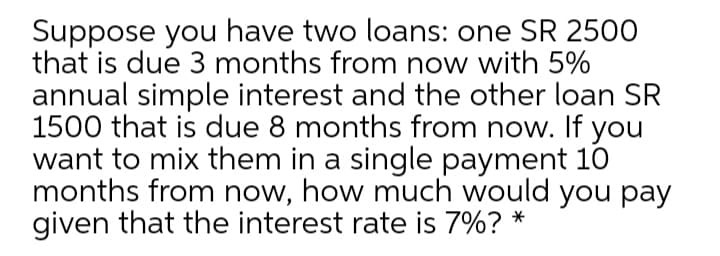 Suppose you have two loans: one SR 2500
that is due 3 months from now with 5%
annual simple interest and the other loan SR
1500 that is due 8 months from now. If you
want to mix them in a single payment 10
months from now, how much would you pay
given that the interest rate is 7%? *
