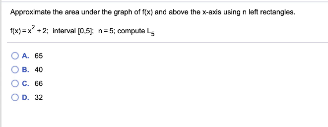 Approximate the area under the graph of f(x) and above the x-axis using n left rectangles.
f(x) = x? +2; interval [0,5]; n= 5; compute L5
А. 65
В. 40
С. 66
D. 32
